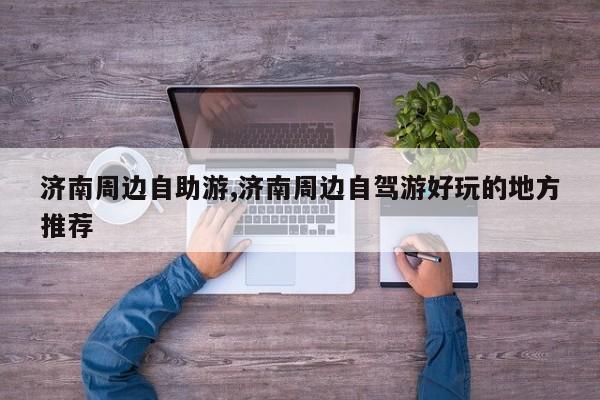 济南周边自助游,济南周边自驾游好玩的地方推荐